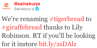Tweet by Sainsbury's about how they are renaming Tiger Bread to Giraffe Bread Screen capture of a tweet by @sainsburys. The tweet reads, "We're renaming #tigerbread to #giraffebread thanks to Lily Robinson. RT if you'll be looking for it instore http://bit.ly/zsDAlz"